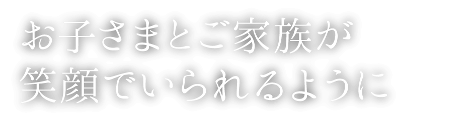 お子さまとご家族が笑顔でいられるように